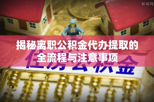 咸安揭秘离职公积金代办提取的全流程与注意事项