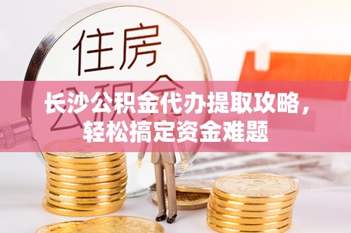 咸安长沙公积金代办提取攻略，轻松搞定资金难题