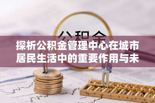 咸安探析公积金管理中心在城市居民生活中的重要作用与未来发展趋势