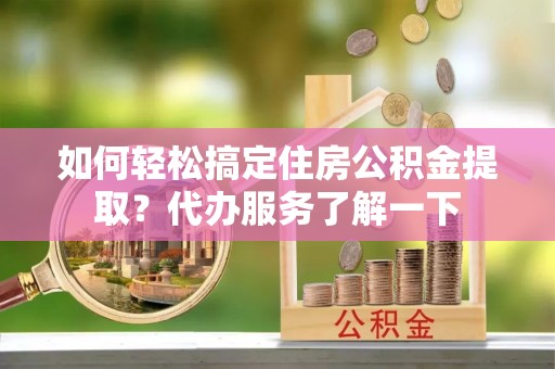 咸安如何轻松搞定住房公积金提取？代办服务了解一下