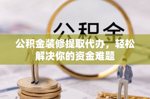 咸安公积金装修提取代办，轻松解决你的资金难题