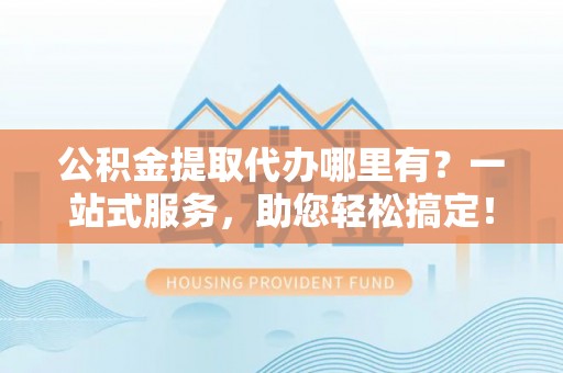 咸安公积金提取代办哪里有？一站式服务，助您轻松搞定！