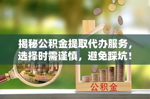 咸安揭秘公积金提取代办服务，选择时需谨慎，避免踩坑！