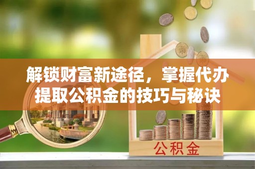 咸安解锁财富新途径，掌握代办提取公积金的技巧与秘诀