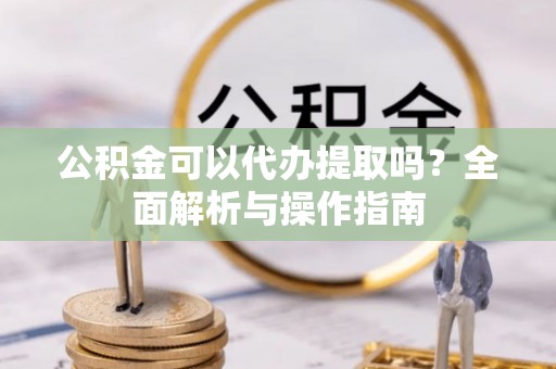 咸安公积金可以代办提取吗？全面解析与操作指南