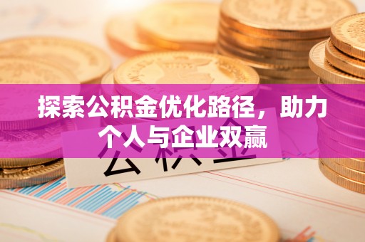 咸安探索公积金优化路径，助力个人与企业双赢
