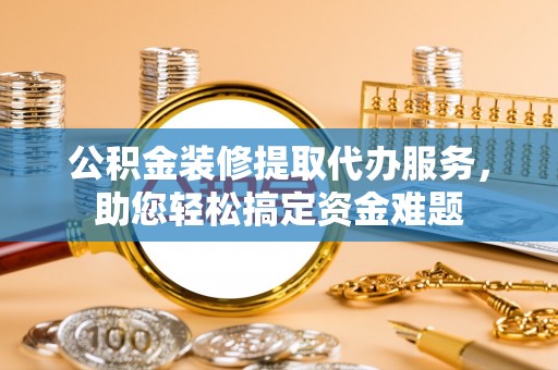 咸安公积金装修提取代办服务，助您轻松搞定资金难题