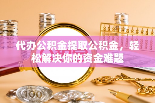 咸安代办公积金提取公积金，轻松解决你的资金难题