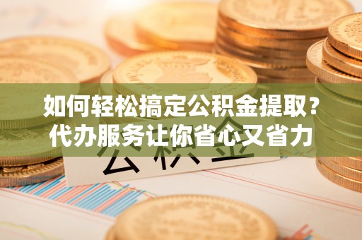 咸安如何轻松搞定公积金提取？代办服务让你省心又省力