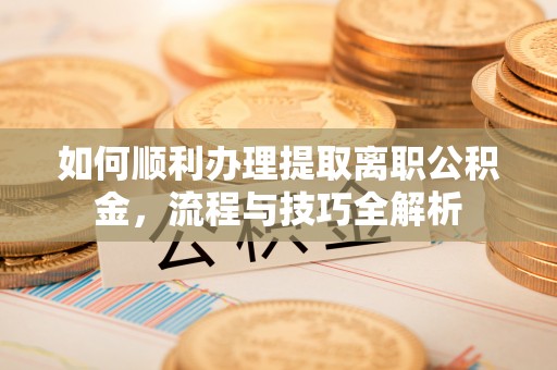 咸安如何顺利办理提取离职公积金，流程与技巧全解析