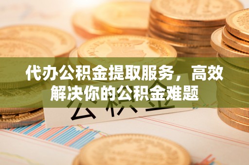 咸安代办公积金提取服务，高效解决你的公积金难题