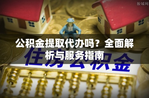 咸安公积金提取代办吗？全面解析与服务指南