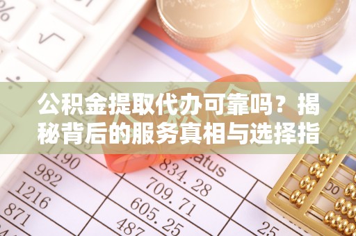 咸安公积金提取代办可靠吗？揭秘背后的服务真相与选择指南