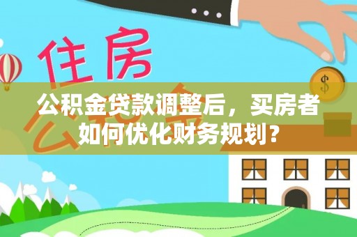 咸安公积金贷款调整后，买房者如何优化财务规划？