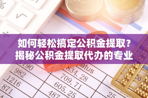 咸安如何轻松搞定公积金提取？揭秘公积金提取代办的专业服务