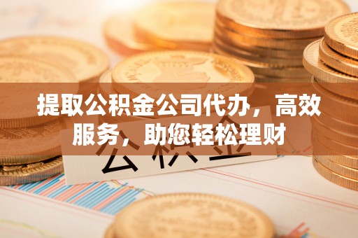 咸安提取公积金公司代办，高效服务，助您轻松理财
