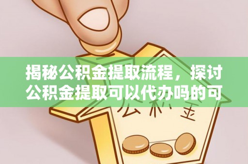 咸安揭秘公积金提取流程，探讨公积金提取可以代办吗的可行性与注意事项