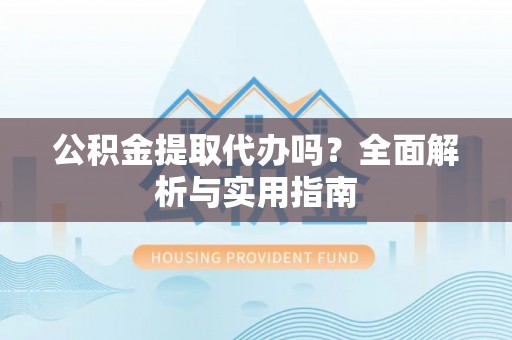 咸安公积金提取代办吗？全面解析与实用指南