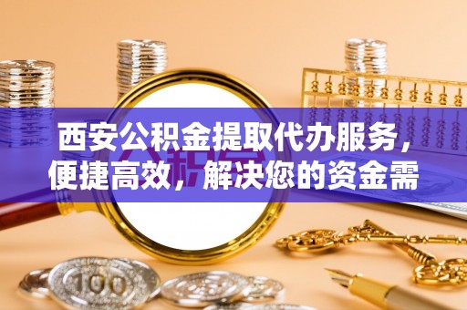 咸安西安公积金提取代办服务，便捷高效，解决您的资金需求