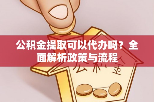 咸安公积金提取可以代办吗？全面解析政策与流程