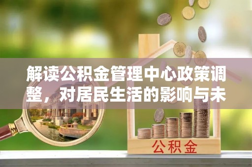 咸安解读公积金管理中心政策调整，对居民生活的影响与未来展望