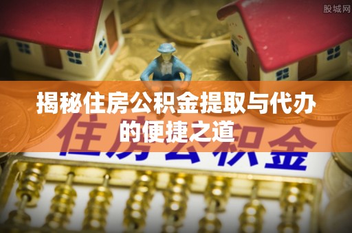 咸安揭秘住房公积金提取与代办的便捷之道