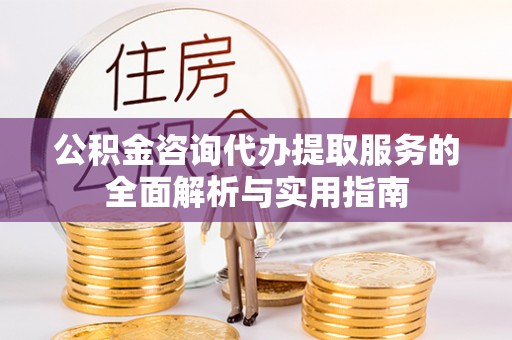 咸安公积金咨询代办提取服务的全面解析与实用指南