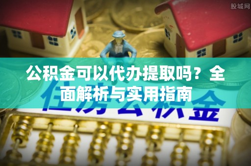 咸安公积金可以代办提取吗？全面解析与实用指南