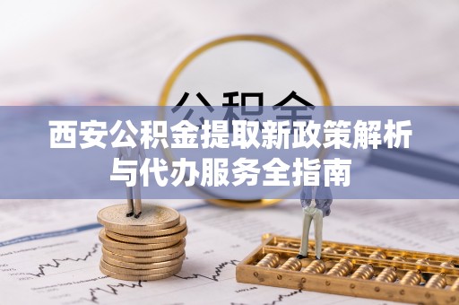 咸安西安公积金提取新政策解析与代办服务全指南