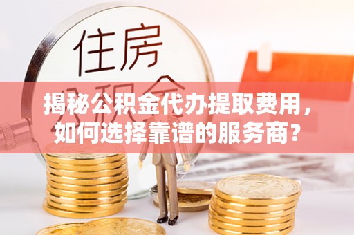 咸安揭秘公积金代办提取费用，如何选择靠谱的服务商？