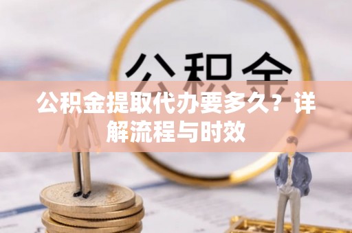 咸安公积金提取代办要多久？详解流程与时效