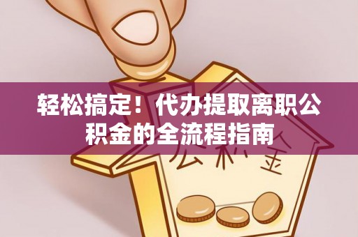 咸安轻松搞定！代办提取离职公积金的全流程指南