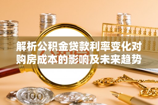 咸安解析公积金贷款利率变化对购房成本的影响及未来趋势