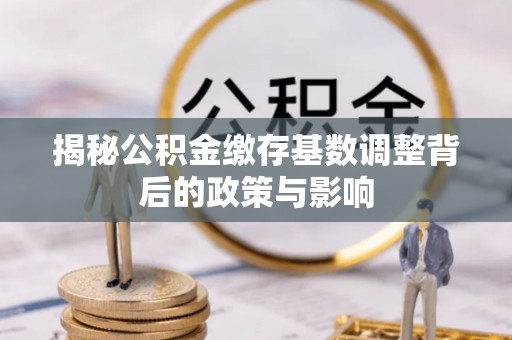 咸安揭秘公积金缴存基数调整背后的政策与影响