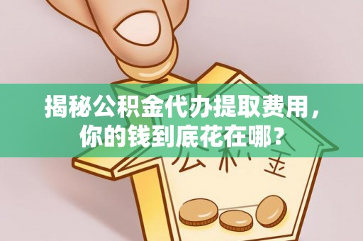 咸安揭秘公积金代办提取费用，你的钱到底花在哪？