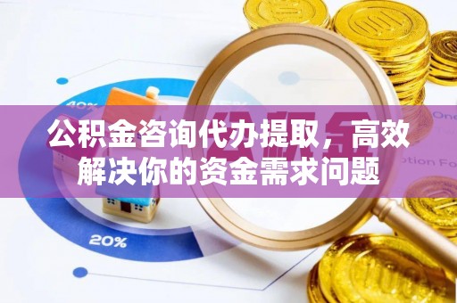 咸安公积金咨询代办提取，高效解决你的资金需求问题