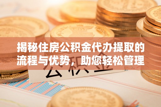 咸安揭秘住房公积金代办提取的流程与优势，助您轻松管理资金