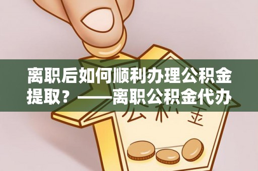 咸安离职后如何顺利办理公积金提取？——离职公积金代办提取全攻略