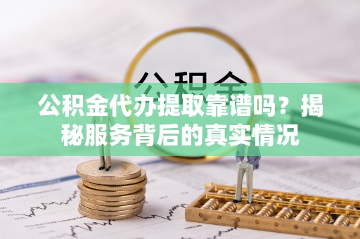 咸安公积金代办提取靠谱吗？揭秘服务背后的真实情况