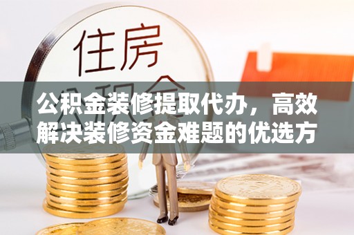 咸安公积金装修提取代办，高效解决装修资金难题的优选方案