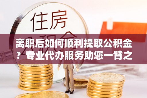 咸安离职后如何顺利提取公积金？专业代办服务助您一臂之力