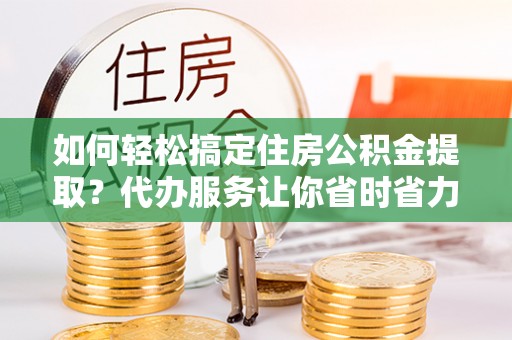 咸安如何轻松搞定住房公积金提取？代办服务让你省时省力