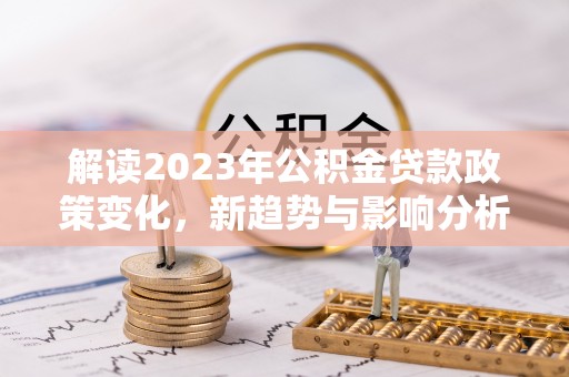 咸安解读2023年公积金贷款政策变化，新趋势与影响分析
