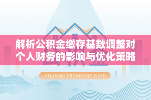 咸安解析公积金缴存基数调整对个人财务的影响与优化策略