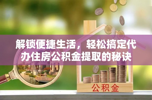 咸安解锁便捷生活，轻松搞定代办住房公积金提取的秘诀