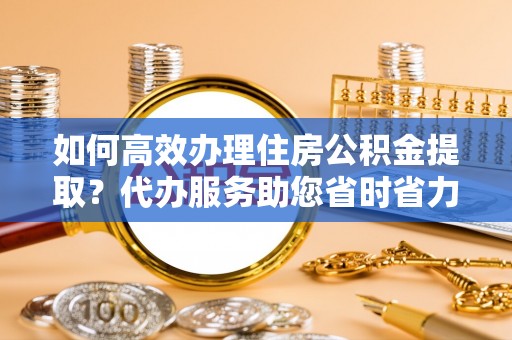 咸安如何高效办理住房公积金提取？代办服务助您省时省力