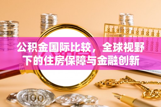 咸安公积金国际比较，全球视野下的住房保障与金融创新