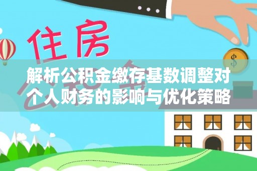 咸安解析公积金缴存基数调整对个人财务的影响与优化策略