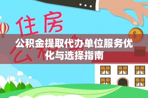 咸安公积金提取代办单位服务优化与选择指南