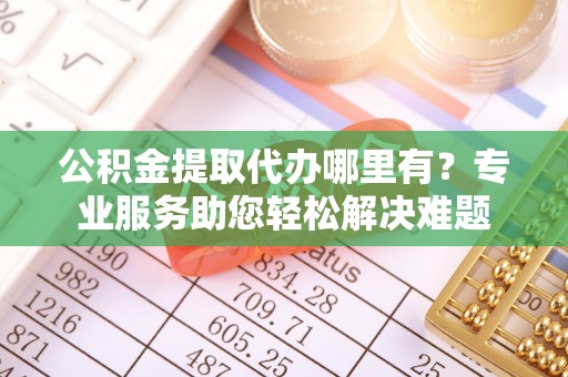 咸安公积金提取代办哪里有？专业服务助您轻松解决难题